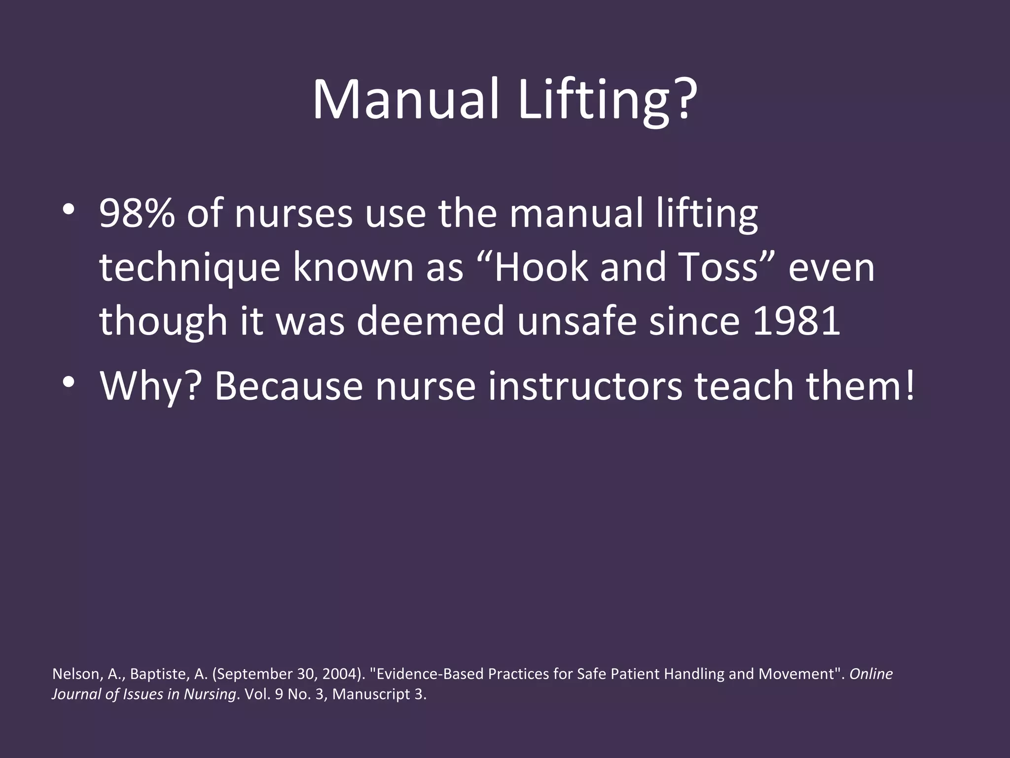 Manual Lifting?
 • 98% of nurses use the manual lifting
   technique known as “Hook and Toss” even
   though it was deemed unsafe since 1981
 • Why? Because nurse instructors teach them!




Nelson, A., Baptiste, A. (September 30, 2004). "Evidence-Based Practices for Safe Patient Handling and Movement". Online
Journal of Issues in Nursing. Vol. 9 No. 3, Manuscript 3.
 