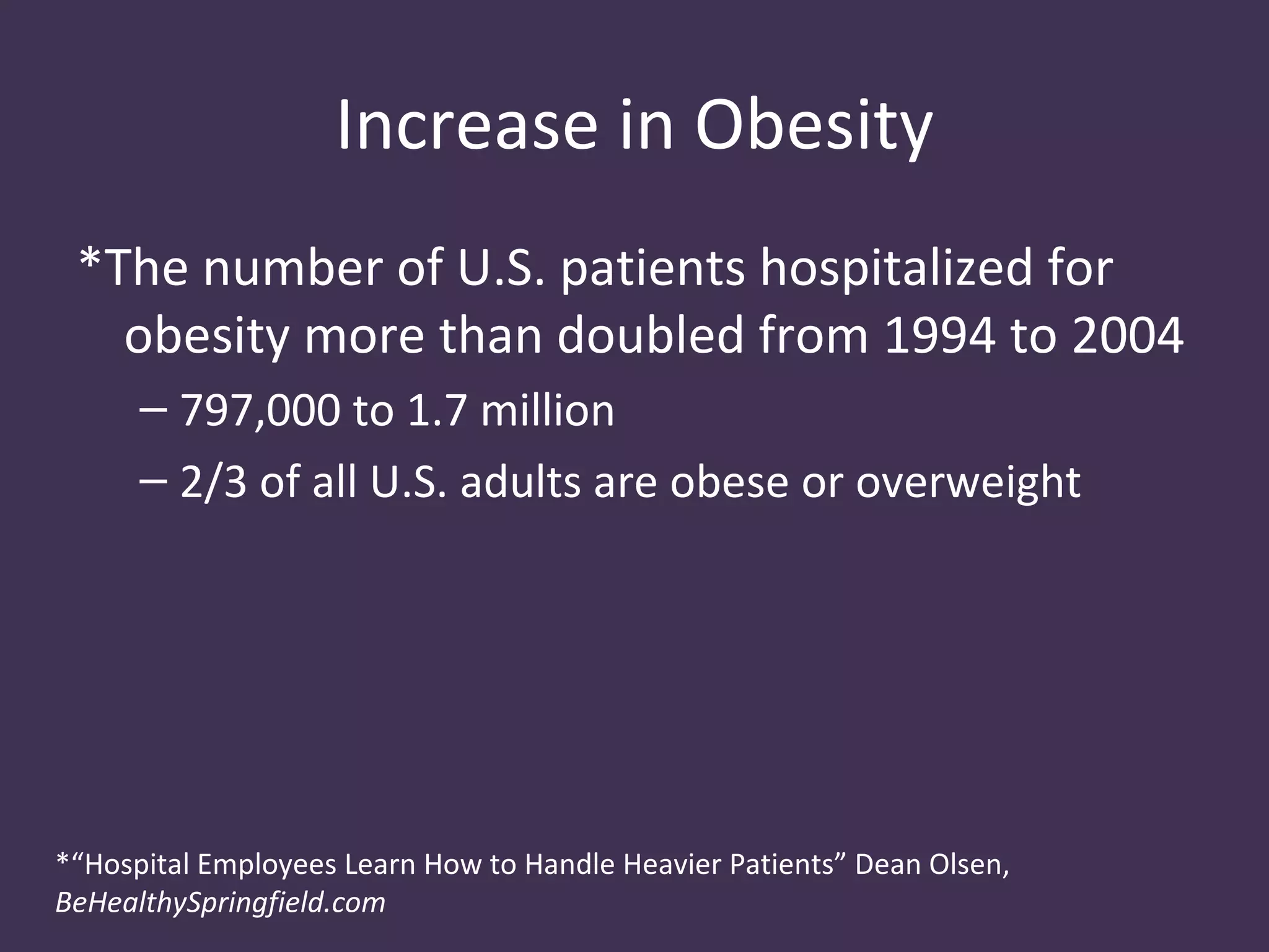 Increase in Obesity
 *The number of U.S. patients hospitalized for
   obesity more than doubled from 1994 to 2004
      – 797,000 to 1.7 million
      – 2/3 of all U.S. adults are obese or overweight




*“Hospital Employees Learn How to Handle Heavier Patients” Dean Olsen,
BeHealthySpringfield.com
 