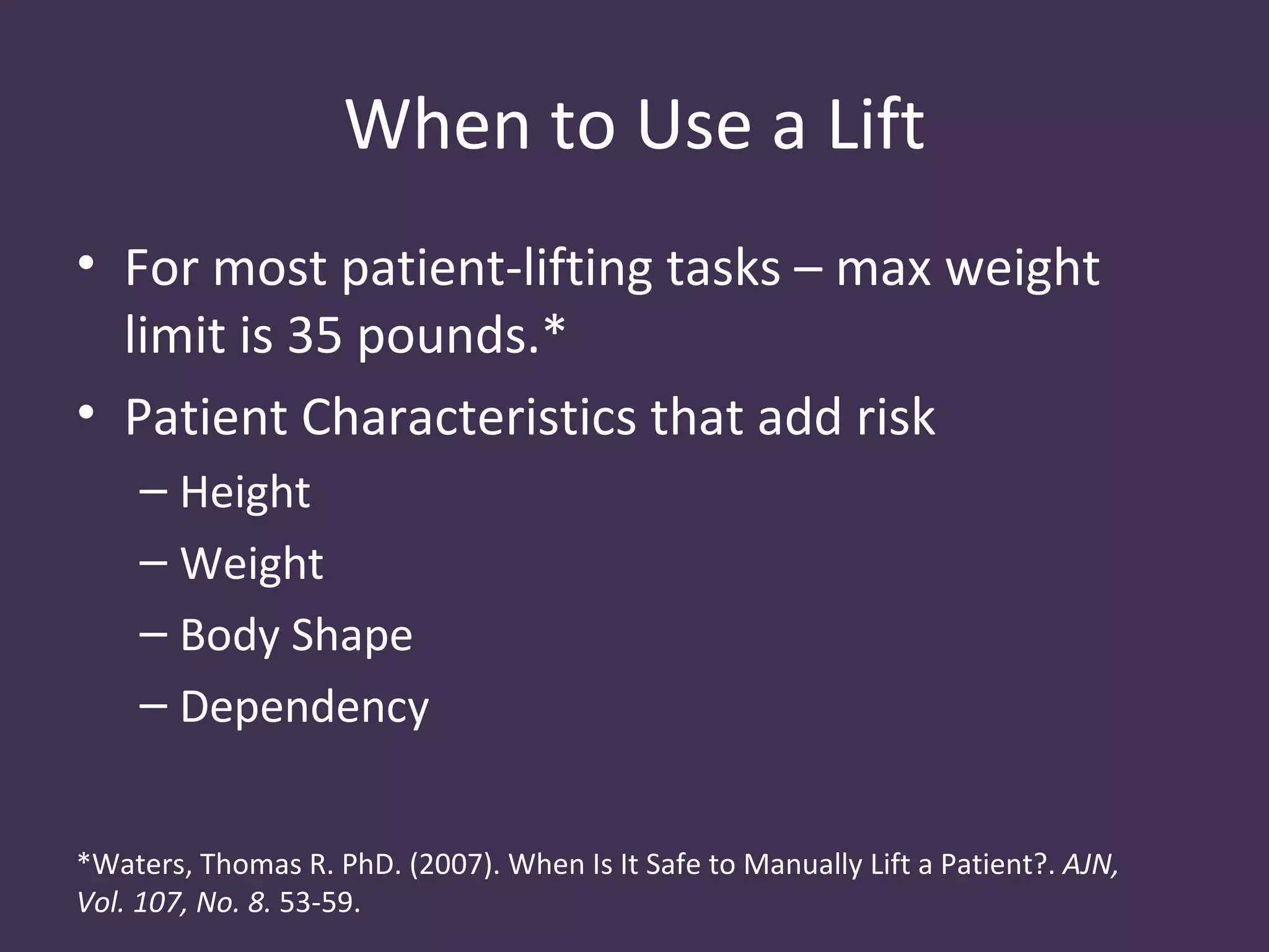When to Use a Lift
• For most patient-lifting tasks – max weight
  limit is 35 pounds.*
• Patient Characteristics that add risk
    – Height
    – Weight
    – Body Shape
    – Dependency


*Waters, Thomas R. PhD. (2007). When Is It Safe to Manually Lift a Patient?. AJN,
Vol. 107, No. 8. 53-59.
 