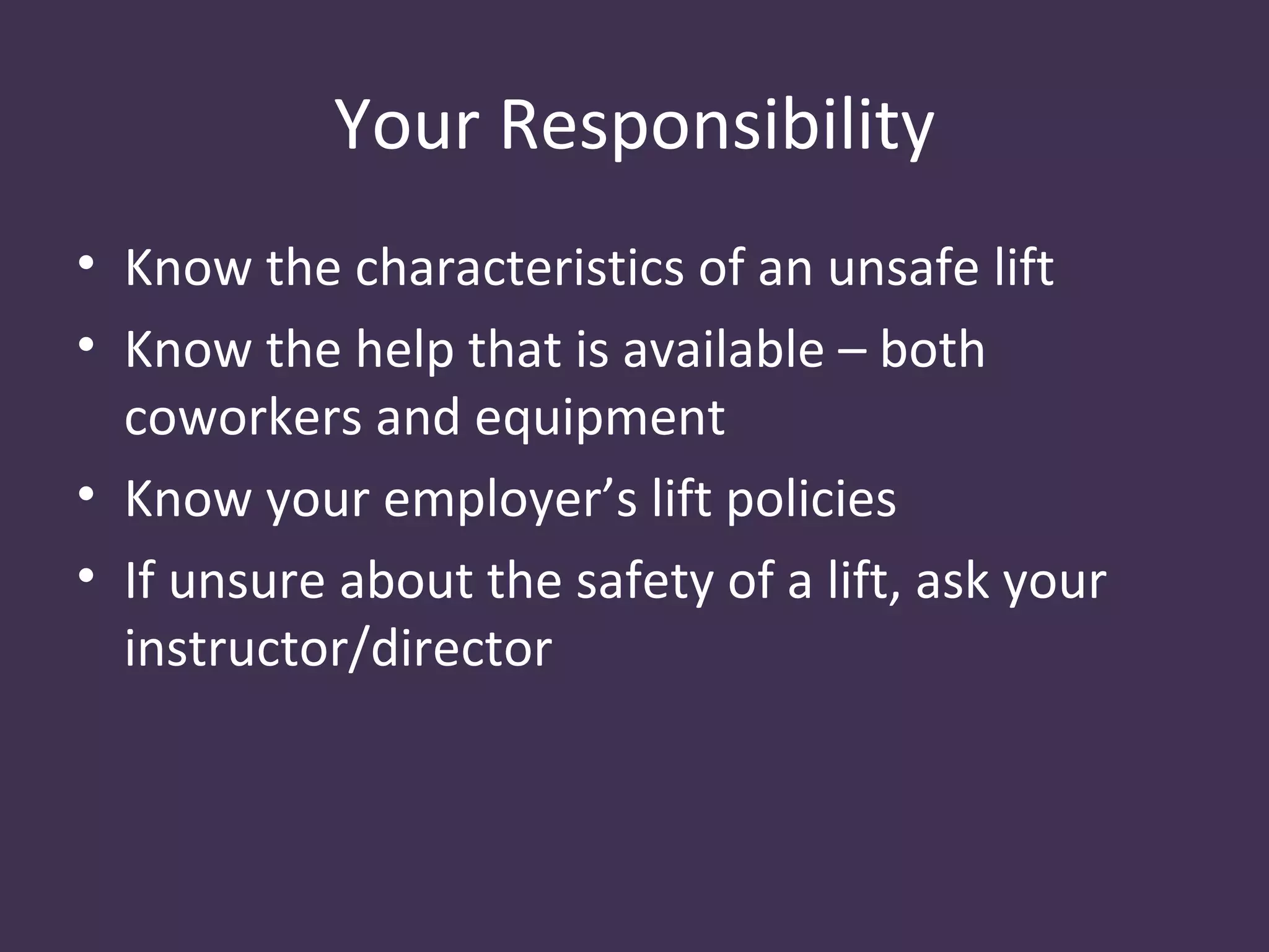 Your Responsibility
• Know the characteristics of an unsafe lift
• Know the help that is available – both
  coworkers and equipment
• Know your employer’s lift policies
• If unsure about the safety of a lift, ask your
  instructor/director
 