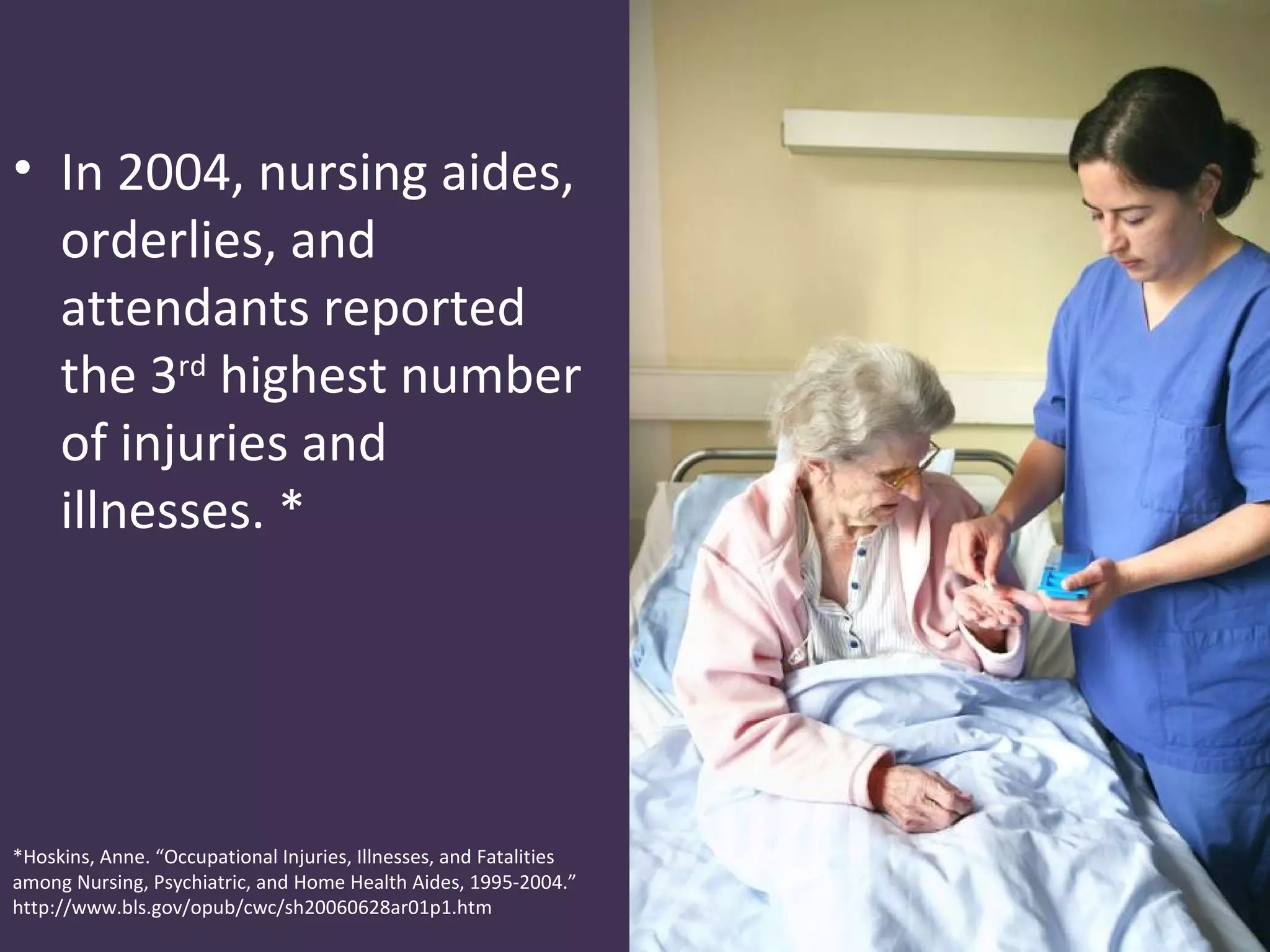 • In 2004, nursing aides,
  orderlies, and
  attendants reported
  the 3rd highest number
  of injuries and
  illnesses. *




*Hoskins, Anne. “Occupational Injuries, Illnesses, and Fatalities
among Nursing, Psychiatric, and Home Health Aides, 1995-2004.”
http://www.bls.gov/opub/cwc/sh20060628ar01p1.htm
 