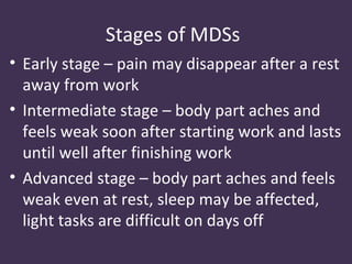 Stages of MDSs
• Early stage – pain may disappear after a rest
  away from work
• Intermediate stage – body part aches and
  feels weak soon after starting work and lasts
  until well after finishing work
• Advanced stage – body part aches and feels
  weak even at rest, sleep may be affected,
  light tasks are difficult on days off
 