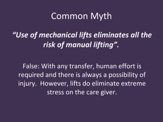 Common Myth
“Use of mechanical lifts eliminates all the
         risk of manual lifting”.

   False: With any transfer, human effort is
 required and there is always a possibility of
 injury. However, lifts do eliminate extreme
           stress on the care giver.
 