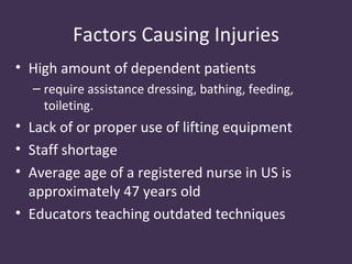 Factors Causing Injuries
• High amount of dependent patients
  – require assistance dressing, bathing, feeding,
    toileting.
• Lack of or proper use of lifting equipment
• Staff shortage
• Average age of a registered nurse in US is
  approximately 47 years old
• Educators teaching outdated techniques
 