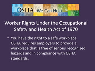Worker Rights Under the Occupational
   Safety and Health Act of 1970
 • You have the right to a safe workplace.
   OSHA requires employers to provide a
   workplace that is free of serious recognized
   hazards and in compliance with OSHA
   standards.
 