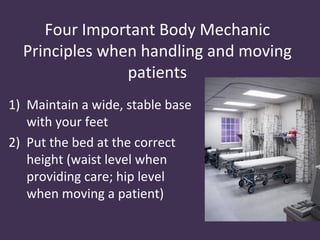 Four Important Body Mechanic
  Principles when handling and moving
                patients
1) Maintain a wide, stable base
   with your feet
2) Put the bed at the correct
   height (waist level when
   providing care; hip level
   when moving a patient)
 