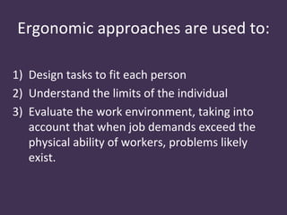 Ergonomic approaches are used to:

1) Design tasks to fit each person
2) Understand the limits of the individual
3) Evaluate the work environment, taking into
   account that when job demands exceed the
   physical ability of workers, problems likely
   exist.
 