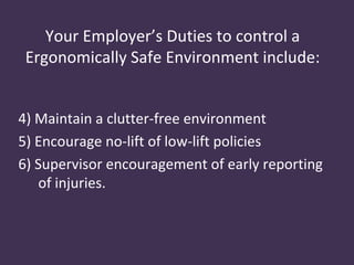 Your Employer’s Duties to control a
 Ergonomically Safe Environment include:


4) Maintain a clutter-free environment
5) Encourage no-lift of low-lift policies
6) Supervisor encouragement of early reporting
    of injuries.
 