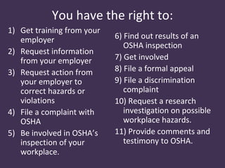 You have the right to:
1) Get training from your
   employer                 6) Find out results of an
                               OSHA inspection
2) Request information
   from your employer       7) Get involved
3) Request action from      8) File a formal appeal
   your employer to         9) File a discrimination
   correct hazards or          complaint
   violations               10) Request a research
4) File a complaint with       investigation on possible
   OSHA                        workplace hazards.
5) Be involved in OSHA’s    11) Provide comments and
   inspection of your          testimony to OSHA.
   workplace.
 