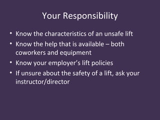 Your Responsibility
• Know the characteristics of an unsafe lift
• Know the help that is available – both
  coworkers and equipment
• Know your employer’s lift policies
• If unsure about the safety of a lift, ask your
  instructor/director
 