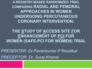 A REGISTRY-BASED RANDOMIZED TRIAL
COMPARING RADIAL AND FEMORAL
APPROACHES IN WOMEN
UNDERGOING PERCUTANEOUS
CORONARY INTERVENTION:
THE STUDY OF ACCESS SITE FOR
ENHANCEMENT OF PCI FOR
WOMEN (SAFE-PCI FOR WOMEN) TRIAL
PRESENTER: Dr.Pavankumar P Rasalkar
PRECEPTOR: Dr. Suraj Khanal
 