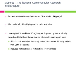 Methods – The National Cardiovascular Research
Infrastructure
 Embeds randomization into the NCDR CathPCI Registry®
 Mechanism for identifying appropriate trial sites
 Leverages the workflow of registry participants by electronically
exporting trial-relevant data into an electronic case report form
 Reduction of redundant data entry (~60% data needed for study patients
from CathPCI registry)
 Reduced trial costs due to reduced site-level workload
 