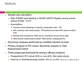 Methods
 Sample size calculation
 Rate of BARC-type bleeding in NCDR CathPCI Registry among women
without STEMI ~ 8.7%1
 Assumptions
 Femoral access bleeding or vascular complication rate – 8%
 50% reduction with radial access; 1576 patients provides 90% power at alpha
0.05
 Sample size increased to 1800 due to uncertainty around event rates
 3000 women randomized to obtain 1800 women undergoing PCI
 All primary analyses performed by modified intention-to-treat
 Primary analysis in PCI cohort; Sensitivity analysis in Total
Randomized Cohort
 Three subgroups examined for primary efficacy endpoint
 Prespecified in PCI cohort: ACS vs. non-ACS, Site radial volume
 Post-hoc in Total Randomized Cohort: PCI vs. no PCI 1Rao SV, et. al. JACC Intv 2013
 