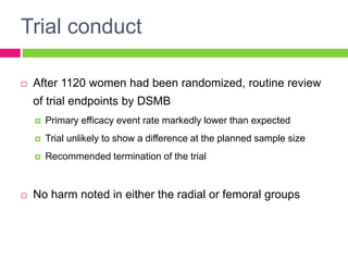 Trial conduct
 After 1120 women had been randomized, routine review
of trial endpoints by DSMB
 Primary efficacy event rate markedly lower than expected
 Trial unlikely to show a difference at the planned sample size
 Recommended termination of the trial
 No harm noted in either the radial or femoral groups
 