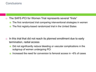 Conclusions
 The SAFE-PCI for Women Trial represents several “firsts”
 The first randomized trial comparing interventional strategies in women
 The first registry-based randomized trial in the United States
 In this trial that did not reach its planned enrollment due to early
termination, radial access
 Did not significantly reduce bleeding or vascular complications in the
subgroup of women undergoing PCI
 Increased the need for conversion to femoral access in ~6% of cases
 