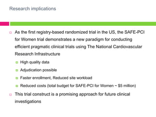 Research implications
 As the first registry-based randomized trial in the US, the SAFE-PCI
for Women trial demonstrates a new paradigm for conducting
efficient pragmatic clinical trials using The National Cardiovascular
Research Infrastructure
 High quality data
 Adjudication possible
 Faster enrollment, Reduced site workload
 Reduced costs (total budget for SAFE-PCI for Women ~ $5 million)
 This trial construct is a promising approach for future clinical
investigations
 
