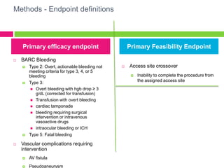 Methods - Endpoint definitions
Primary efficacy endpoint
 BARC Bleeding
 Type 2: Overt, actionable bleeding not
meeting criteria for type 3, 4, or 5
bleeding
 Type 3:
 Overt bleeding with hgb drop ≥ 3
g/dL (corrected for transfusion)
 Transfusion with overt bleeding
 cardiac tamponade
 bleeding requiring surgical
intervention or intravenous
vasoactive drugs
 intraocular bleeding or ICH
 Type 5: Fatal bleeding
 Vascular complications requiring
intervention
 AV fistula
 Pseudoaneurysm
 Access site crossover
 Inability to complete the procedure from
the assigned access site
Primary Feasibility Endpoint
 