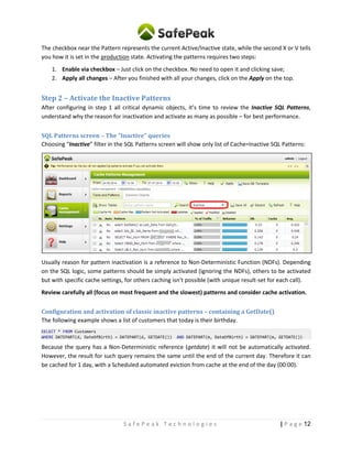 12| P a g eS a f e P e a k T e c h n o l o g i e s
The checkbox near the Pattern represents the current Active/Inactive state, while the second X or V tells
you how it is set in the production state. Activating the patterns requires two steps:
1. Enable via checkbox – Just click on the checkbox. No need to open it and clicking save;
2. Apply all changes – After you finished with all your changes, click on the Apply on the top.
Step 2 – Activate the Inactive Patterns
After configuring in step 1 all critical dynamic objects, it’s time to review the Inactive SQL Patterns,
understand the reason for inactivation and activate as many as possible – for best performance.
A quick look at the Behavior column (in all caching and reports screens) shows in blue color how much
traffic consist of SQL queries / patterns that require manual activation.
Review the Inactive patterns and activate as many as you can to get high cache hit ratio.
SQL Patterns screen – The “Inactive” queries
Choosing “Inactive” filter in the SQL Patterns screen will show only list of Cache=Inactive SQL Patterns:
Usually reason for pattern inactivation is a reference to Non-Deterministic Function (NDFs). Depending
on the SQL logic, some patterns should be simply activated (ignoring the NDFs), others to be activated
but with specific cache settings, for others caching isn’t possible (with unique result-set for each call).
Review carefully all (focus on most frequent and the slowest) patterns and consider cache activation.
How to activate pattern for caching?
Simply enable the checkbox near the pattern row (like the checkboxes in the green ellipse in the above
screenshot example). No need to open and save from inside – the internal Save button is only for if
change caching configuration of the SQL pattern.
When you are finished, click Apply.
 