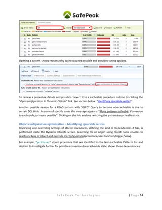 14| P a g eS a f e P e a k T e c h n o l o g i e s
Example – Search for Non-Cacheable stored procedures with “get” in the text:
Review your non-cacheable patterns and see if some have in similar concept. For example, SELECTS with
special session settings or hints, or instead stored procedures that you think have a “READ” nature.
Opening a pattern shows reasons why cache was not possible and provides tuning options.
To review a procedure details and possibly convert it to a cacheable procedure is done by clicking the
“Open configuration in Dynamic Objects” link. See section below: “Identifying ignorable writes”.
Another possible reason for a READ pattern with SELECT Query to become non-cacheable is due to
certain SQL Hints. In some of specific cases this message appears: “Make pattern cacheable. Conversion
to cacheable pattern is possible”. Clicking on the link enables switching the pattern to cacheable state.
Object configuration optimization – Identifying ignorable writes
Reviewing and overriding settings of stored procedures, defining the kind of Dependencies it has, is
performed inside the Dynamic Objects screen. Searching for an object using object name enables to
reach any type of object and override its configuration (procedure/user-function/trigger/view).
For example, “getPhases” stored procedure that we identified in the Non-cacheable Patterns list and
decided to investigate further for possible conversion to a cacheable state, shows these dependencies:
 