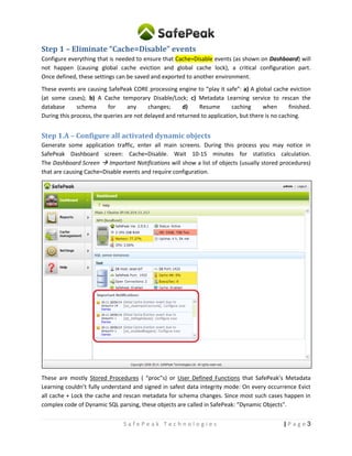 3| P a g eS a f e P e a k T e c h n o l o g i e s
Step 1 – Eliminate “Cache=Disable” events
Configure everything that is needed to ensure that Cache=Disable events (as shown on Dashboard) will
not happen (causing global cache eviction and global cache lock), a critical configuration part.
Once defined, these settings can be saved and exported to another environment.
These events are causing SafePeak CORE processing engine to “play it safe”: a) A global cache eviction
(at some cases); b) A Cache temporary Disable/Lock; c) Metadata Learning service to rescan the
database schema for any changes; d) Resume caching when finished.
During this process, the queries are not delayed and returned to application, but there is no caching.
Step 1.A – Configure all activated dynamic objects
Generate some application traffic, enter all main screens. During this process you may notice in
SafePeak Dashboard screen: Cache=Disable. Wait 10-15 minutes for statistics calculation.
The Dashboard Screen  Important Notifications will show a list of objects (usually stored procedures)
that are causing Cache=Disable events and require configuration.
These are mostly Stored Procedures (“procs”) or User Functions that SafePeak’s Metadata Learning
couldn’t fully understand and signed in safest data integrity mode: On every occurrence: Evict all cache +
Lock the cache and rescan metadata for schema changes. Since most such cases happen in complex
code of Dynamic SQL parsing, these objects are called in SafePeak: “Dynamic Objects”.
 