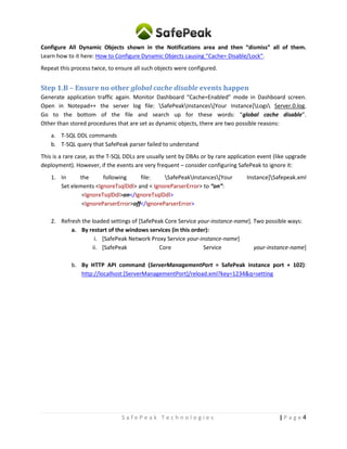 4| P a g eS a f e P e a k T e c h n o l o g i e s
Configure All Dynamic Objects shown in the Notifications area and then “dismiss” all of them.
Learn how to it here: How to Configure Dynamic Objects causing “Cache= Disable/Lock“.
Repeat this process twice, to ensure all such objects were configured.
Step 1.B – Ensure no other global cache disable events happen
Generate application traffic again. Monitor Dashboard “Cache=Enabled” mode in Dashboard screen.
Open in Notepad++ the server log file: SafePeakInstances[Your Instance]Logs Server.0.log.
Go to the bottom of the file and search up for these words: “global cache disable”.
Other than stored procedures that are set as dynamic objects, there are two possible reasons:
a. T-SQL DDL commands
b. T-SQL query that SafePeak parser failed to understand
This is a rare case, as the T-SQL DDLs are usually sent by DBAs or by rare application event (like upgrade
deployment). However, if the events are very frequent – consider configuring SafePeak to ignore it:
1. In the following file: SafePeakInstances[Your Instance]Safepeak.xml
Set elements <IgnoreTsqlDdl> and < IgnoreParserError> to “on”:
<IgnoreTsqlDdl>on</IgnoreTsqlDdl>
<IgnoreParserError>off</IgnoreParserError>
2. Refresh the loaded settings of [SafePeak Core Service your-instance-name]. Two possible ways:
a. By restart of the windows services (in this order):
i. [SafePeak Network Proxy Service your-instance-name]
ii. [SafePeak Core Service your-instance-name]
b. By HTTP API command (ServerManagementPort = SafePeak instance port + 102):
http://localhost:[ServerManagementPort]/reload.xml?key=1234&q=setting
 