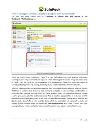 5| P a g eS a f e P e a k T e c h n o l o g i e s
How to Configure Dynamic Objects causing “Cache= Disable/Lock“
The first and most critical step is: Configure all objects that will pop-up in the
Dashboard  Notifications area.
These are mostly Stored Procedures (“procs”) or User Functions that SafePeak’s Metadata Learning
couldn’t fully understand and signed in safest data integrity mode: On every occurrence Evict all cache +
Lock the cache and rescan metadata for schema changes. Since most such cases happen in complex
code of Dynamic SQL parsing, these objects are called in SafePeak: “Dynamic Objects”.
SafePeak takes most cautious approach regarding data integrity of Dynamic Objects: SafePeak decides
that there is a chance that there is a DML command (write) to an unknown table and therefore to
ensure full data integrity SafePeak cleans ALL Cache on every object call, directly or indirectly (in case
another procedure calls this problematic one). Also, if SafePeak decides there is a chance for DDL
command inside (create/alter/drop), it will issue a rescan of the metadata. During rescan SafePeak will
lock the cache (usually for several seconds) during which the application will work, but no cache will
happen. In the example above, the object [zzz_clearimportrecnums] was called 14 times each time
causing full cache eviction and cache lock, which of course severely reduces cache effectiveness.
 