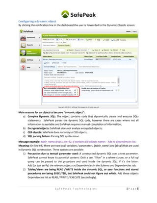6| P a g eS a f e P e a k T e c h n o l o g i e s
Configuring a dynamic object
By clicking the notification line in the dashboard the user is forwarded to the Dynamic Objects screen:
Main reasons for an object to become “dynamic object”:
a) Complex Dynamic SQL: The object contains code that dynamically creates and executes SQL
statements. SafePeak parses the dynamic SQL code, however there are cases where not all
information is available and SafePeak requires manual completion of information;
b) Encrypted objects: SafePeak does not analyze encrypted objects;
c) CLR objects: SafePeak does not analyze CLR objects;
d) SQL parsing failure: Parsing SQL syntax issue.
Message example: table_name,@sql; Line=42; If contains DB objects names - Add to dependencies list.
Meaning: On line #42 there are two local variables / parameters, [table_name] and [@sql] that are used
in Dynamic SQL construction. Three options are possible:
1) Precaution due to textual parameter used: A constructed dynamic SQL uses a text parameter.
SafePeak cannot know its potential content: Only a text “filter” in a where clause; or a full sql
query can be passed to the procedure and used inside the dynamic SQL. If it’s the latter:
Add (or just verify) the relevant objects as Dependencies in the Schema and Dependencies tab.
2) Tables/Views are being READ /WRITE inside the dynamic SQL, or user functions and stored
procedures are being EXECUTED, but SafePeak could not figure out which. Add these objects
Dependencies list as READ / WRITE / EXECUTE (accordingly).
 