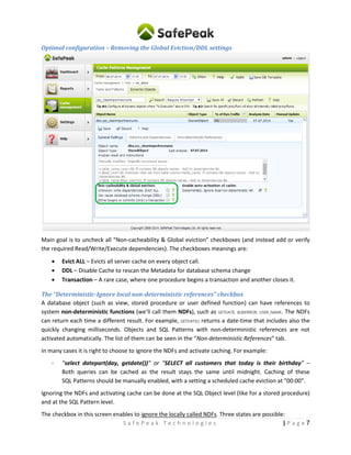 7| P a g eS a f e P e a k T e c h n o l o g i e s
Optimal configuration – Removing the Global Eviction/DDL settings
Main goal is to uncheck all “Non-cacheability & Global eviction” checkboxes (and instead add or verify
the required Read/Write/Execute dependencies). The checkboxes meanings are:
 Evict ALL – Evicts all server cache on every object call.
 DDL – Disable Cache to rescan the Metadata for database schema change
 Transaction – A rare case, where one procedure begins a transaction and another closes it.
The “Deterministic-Ignore local non-deterministic references” checkbox
A database object (such as view, stored procedure or user defined function) can have references to
system non-deterministic functions (we’ll call them NDFs), such as GETDATE, @@ERROR, USER_NAME. The NDFs
can return each time a different result. For example, GETDATE() returns a date-time that includes also the
quickly changing milliseconds. Objects and SQL Patterns with non-deterministic references are not
activated automatically. The list of them can be seen in the “Non-deterministic References” tab.
In many cases it is right to choose to ignore the NDFs and activate caching. For example:
- “select datepart(day, getdate())” or “SELECT all customers that today is their birthday” –
Both queries can be cached since the result remains the same until midnight. Caching of these
SQL Patterns should be manually enabled, with a setting a scheduled cache eviction at “00:00”.
Ignoring the NDFs and activating cache can be done at the SQL Object level (like for a stored procedure)
and at the SQL Pattern level.
The checkbox in this screen enables to ignore the locally called NDFs. Three states are possible:
 