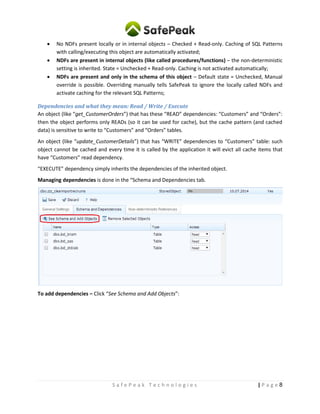 8| P a g eS a f e P e a k T e c h n o l o g i e s
 No NDFs present locally or in internal objects – Checked + Read-only. Caching of SQL Patterns
with calling/executing this object are automatically activated;
 NDFs are present in internal objects (like called procedures/functions) – the non-deterministic
setting is inherited. State = Unchecked + Read-only. Caching is not activated automatically;
 NDFs are present and only in the schema of this object – Default state = Unchecked, Manual
override is possible. Overriding manually tells SafePeak to ignore the locally called NDFs and
activate caching for the relevant SQL Patterns;
Dependencies and what they mean: Read / Write / Execute
An object (like “get_CustomerOrders”) that has these “READ” dependencies: “Customers” and “Orders”:
then the object performs only READs (so it can be used for cache), but the cache pattern (and cached
data) is sensitive to write to “Customers” and “Orders” tables.
An object (like “update_CustomerDetails”) that has “WRITE” dependencies to “Customers” table: such
object cannot be cached and every time it is called by the application it will evict all cache items that
have “Customers” read dependency.
“EXECUTE” dependency simply inherits the dependencies of the inherited object.
Managing dependencies is done in the “Schema and Dependencies tab.
To add dependencies – Click “See Schema and Add Objects”:
 