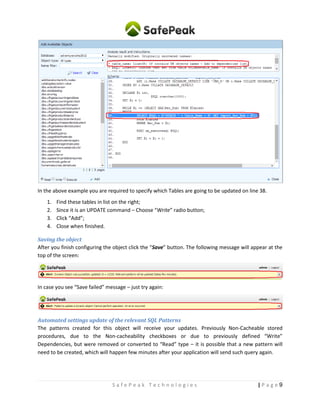 9| P a g eS a f e P e a k T e c h n o l o g i e s
In the above example you are required to specify which Tables are going to be updated on line 38.
1. Find these tables in list on the right;
2. Since it is an UPDATE command – Choose “Write” radio button;
3. Click “Add”;
4. Close when finished.
Saving the object
After finishing object configuration click the “Save” button. The following message will appear at the top
of the screen:
In case you see “Save failed” message – just retry again:
Automated settings update of the relevant SQL Patterns
The patterns created for this object will receive your updates. Previously Non-Cacheable stored
procedures, due to the Non-cacheability checkboxes or due to previously defined “Write”
Dependencies, but were removed or converted to “Read” type – it is possible that a new pattern will
need to be created, which will happen few minutes after your application will send such query again.
 