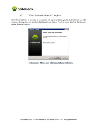 12.         When the Installation Is Complete
When the installation is complete a new screen will appear enabling you to start SafePeak and add
instances. Simply check the box Start SafePeak UI and click on Finish to invoke SafePeak GUI to start
adding database instances.




                       Go to section 14 to begin adding database instances.




           Copyright © 2007 – 2011 SAFEPEAK TECHNOLOGIES LTD. All rights reserved.
 