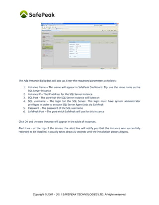 The Add Instance dialog box will pop up. Enter the requested parameters as follows:

    1. Instance Name – This name will appear in SafePeak Dashboard. Tip: use the same name as the
       SQL Server Instance
    2. Instance IP – The IP address for the SQL Server instance
    3. SQL Port – The port that the SQL Server instance will listen on
    4. SQL username – The login for the SQL Server. This login must have system administrator
       privileges in order to execute SQL Server Agent Jobs via SafePeak
    5. Password – The password of the SQL username
    6. SafePeak Port – The port which SafePeak will use for this instance


Click OK and the new instance will appear in the table of instances.

Alert Line - at the top of the screen, the alert line will notify you that the instance was successfully
recorded to be installed. It usually takes about 10 seconds until the installation process begins.




            Copyright © 2007 – 2011 SAFEPEAK TECHNOLOGIES LTD. All rights reserved.
 