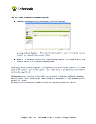 The installation process contains several phases:

      Installing – All needed services, firewall ports, directories are created




      Learning Instance Structure – The Metadata Learning Service starts learning the instance
       structure and creates the dependency relations

      Active – The Metadata Learning Service has completed learning the Instance Structure and
       SafePeak is ready to accept requests for this instance.


After adding instance, both during status “Learning Instance Structure” and status “Active”, you should
connect the application (reroute the application connection string) to point SafePeak instead of the
database (see Appendix A).

SafePeak automatic mechanisms perform audit, scan and analysis of application traffic to the database.
Each 15 minutes Pattern Builder service creates Sql patterns and applies all “READ and Deterministic
Patterns” for caching.
Each 1 hour statistics of the traffic are calculated and the dashboard information is updated.




           Copyright © 2007 – 2011 SAFEPEAK TECHNOLOGIES LTD. All rights reserved.
 