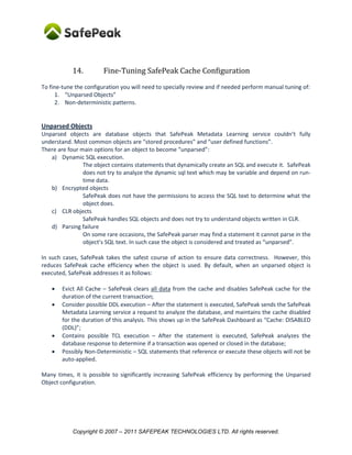 14.         Fine-Tuning SafePeak Cache Configuration
To fine-tune the configuration you will need to specially review and if needed perform manual tuning of:
      1. “Unparsed Objects”
      2. Non-deterministic patterns.


Unparsed Objects
Unparsed objects are database objects that SafePeak Metadata Learning service couldn’t fully
understand. Most common objects are “stored procedures” and “user defined functions”.
There are four main options for an object to become “unparsed”:
   a) Dynamic SQL execution.
                The object contains statements that dynamically create an SQL and execute it. SafePeak
                does not try to analyze the dynamic sql text which may be variable and depend on run-
                time data.
   b) Encrypted objects
                SafePeak does not have the permissions to access the SQL text to determine what the
                object does.
   c) CLR objects
                SafePeak handles SQL objects and does not try to understand objects written in CLR.
   d) Parsing failure
                On some rare occasions, the SafePeak parser may find a statement it cannot parse in the
                object’s SQL text. In such case the object is considered and treated as “unparsed”.

In such cases, SafePeak takes the safest course of action to ensure data correctness. However, this
reduces SafePeak cache efficiency when the object is used. By default, when an unparsed object is
executed, SafePeak addresses it as follows:

       Evict All Cache – SafePeak clears all data from the cache and disables SafePeak cache for the
        duration of the current transaction;
       Consider possible DDL execution – After the statement is executed, SafePeak sends the SafePeak
        Metadata Learning service a request to analyze the database, and maintains the cache disabled
        for the duration of this analysis. This shows up in the SafePeak Dashboard as “Cache: DISABLED
        (DDL)”;
       Contains possible TCL execution – After the statement is executed, SafePeak analyzes the
        database response to determine if a transaction was opened or closed in the database;
       Possibly Non-Deterministic – SQL statements that reference or execute these objects will not be
        auto-applied.

Many times, it is possible to significantly increasing SafePeak efficiency by performing the Unparsed
Object configuration.




            Copyright © 2007 – 2011 SAFEPEAK TECHNOLOGIES LTD. All rights reserved.
 