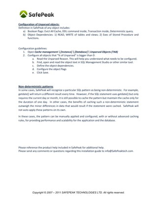 Configuration of Unparsed objects:
Definition in SafePeak of any object includes:
    a) Boolean flags: Evict All Cache, DDL command inside, Transaction inside, Deterministic query.
    b) Object Dependencies: 1) READ, WRITE of tables and views; 2) Exec of Stored Procedure and
         functions.


Configuration guidelines:
   1. Open Cache management  [Instance]  [Database]  Unparsed Objects (TAB)
   2. Configure all objects that “% of Unparsed” is bigger than 0:
            a. Read the Unparsed Reason. This will help you understand what needs to be configured.
            b. Find, open and read the object text in SQL Management Studio or other similar tool.
            c. Define the object dependencies.
            d. Configure the object flags
            e. Click Save.



Non-deterministic patterns
In some cases, SafePeak will recognize a particular SQL pattern as being non-deterministic. For example,
getdate() will return a different result every time. However, if the SQL statement uses getdate() but only
requires the current day or month, it is still possible to cache the pattern but maintain the cache only for
the duration of one day. In other cases, the benefits of caching such a non-deterministic statement
outweigh the minor differences in data that would result if the statement were cached. SafePeak will
not auto-apply these patterns on its own.

In these cases, the pattern can be manually applied and configured, with or without advanced caching
rules, for providing performance and scalability for the application and the database.




Please reference the product help included in SafePeak for additional help.
Please send any comments or questions regarding this installation guide to info@SafePeaktech.com.




            Copyright © 2007 – 2011 SAFEPEAK TECHNOLOGIES LTD. All rights reserved.
 