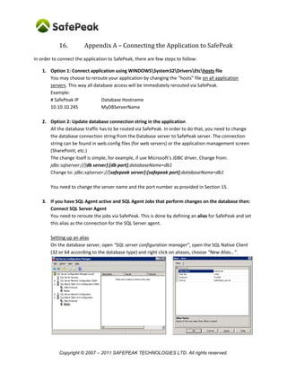 16.         Appendix A – Connecting the Application to SafePeak
In order to connect the application to SafePeak, there are few steps to follow:

    1. Option 1: Connect application using WINDOWSSystem32DriversEtchosts file
       You may choose to reroute your application by changing the “hosts” file on all application
       servers. This way all database access will be immediately rerouted via SafePeak.
       Example:
       # SafePeak IP            Database Hostname
       10.10.10.245             MyDBServerName

    2. Option 2: Update database connection string in the application
       All the database traffic has to be routed via SafePeak. In order to do that, you need to change
       the database connection string from the Database server to SafePeak server. The connection
       string can be found in web.config files (for web servers) or the application management screen
       (SharePoint, etc.)
       The change itself is simple, for example, if use Microsoft’s JDBC driver, Change from:
       jdbc:sqlserver://[db server]:[db port];databaseName=db1
       Change to: jdbc:sqlserver://[safepeak server]:[safepeak port];databaseName=db1

        You need to change the server name and the port number as provided in Section 15.

    3. If you have SQL Agent active and SQL Agent Jobs that perform changes on the database then:
       Connect SQL Server Agent
       You need to reroute the jobs via SafePeak. This is done by defining an alias for SafePeak and set
       this alias as the connection for the SQL Server agent.

        Setting up an alias
        On the database server, open “SQL server configuration manager”, open the SQL Native Client
        (32 or 64 according to the database type) and right click on aliases, choose “New Alias…”.




            Copyright © 2007 – 2011 SAFEPEAK TECHNOLOGIES LTD. All rights reserved.
 