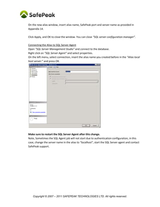 On the new alias window, insert alias name, SafePeak port and server name as provided in
Appendix 14.

Click Apply, and OK to close the window. You can close “SQL server configuration manager”.

Connecting the Alias to SQL Server Agent
Open “SQL Server Management Studio” and connect to the database.
Right click on “SQL Server Agent” and select properties.
On the left menu, select connection, insert the alias name you created before in the “Alias local
host server:” and press OK.




Make sure to restart the SQL Server Agent after this change.
Note, Sometimes the SQL Agent job will not start due to authentication configuration, in this
case, change the server name in the alias to “localhost”, start the SQL Server agent and contact
SafePeak support.




    Copyright © 2007 – 2011 SAFEPEAK TECHNOLOGIES LTD. All rights reserved.
 