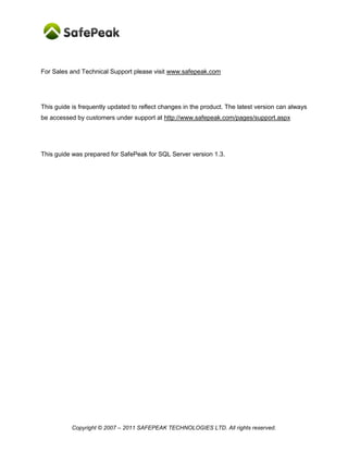 For Sales and Technical Support please visit www.safepeak.com




This guide is frequently updated to reflect changes in the product. The latest version can always
be accessed by customers under support at http://www.safepeak.com/pages/support.aspx




This guide was prepared for SafePeak for SQL Server version 1.3.




           Copyright © 2007 – 2011 SAFEPEAK TECHNOLOGIES LTD. All rights reserved.
 