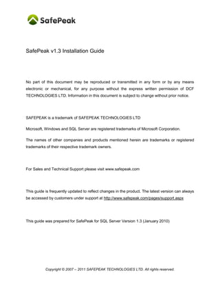 SafePeak v1.3 Installation Guide




No part of this document may be reproduced or transmitted in any form or by any means
electronic or mechanical, for any purpose without the express written permission of DCF
TECHNOLOGIES LTD. Information in this document is subject to change without prior notice.




SAFEPEAK is a trademark of SAFEPEAK TECHNOLOGIES LTD

Microsoft, Windows and SQL Server are registered trademarks of Microsoft Corporation.

The names of other companies and products mentioned herein are trademarks or registered
trademarks of their respective trademark owners.




For Sales and Technical Support please visit www.safepeak.com




This guide is frequently updated to reflect changes in the product. The latest version can always
be accessed by customers under support at http://www.safepeak.com/pages/support.aspx




This guide was prepared for SafePeak for SQL Server Version 1.3 (January 2010)




           Copyright © 2007 – 2011 SAFEPEAK TECHNOLOGIES LTD. All rights reserved.
 