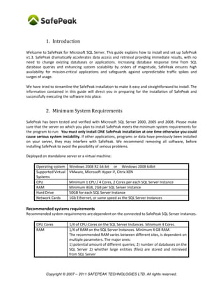 1. Introduction

Welcome to SafePeak for Microsoft SQL Server. This guide explains how to install and set up SafePeak
v1.3. SafePeak dramatically accelerates data access and retrieval providing immediate results, with no
need to change existing databases or applications. Increasing database response time from SQL
database queries and enhancing system scalability by orders of magnitude, SafePeak ensures high
availability for mission-critical applications and safeguards against unpredictable traffic spikes and
surges of usage.

We have tried to streamline the SafePeak installation to make it easy and straightforward to install. The
information contained in this guide will direct you in preparing for the installation of SafePeak and
successfully executing the software into place.


            2. Minimum System Requirements

SafePeak has been tested and verified with Microsoft SQL Server 2000, 2005 and 2008. Please make
sure that the server on which you plan to install SafePeak meets the minimum system requirements for
the program to run: You must only install ONE SafePeak installation at one time otherwise you could
cause serious system instability. If other applications, programs or data have previously been installed
on your server, they may interfere with SafePeak. We recommend removing all software, before
installing SafePeak to avoid the possibility of serious problems.

Deployed on standalone server or a virtual machine:

      Operating system    Windows 2008 R2 64-bit or Windows 2008 64bit
      Supported Virtual   VMware, Microsoft Hyper-V, Citrix XEN
      Systems
      CPU                 Minimum 1 CPU / 4 Cores, 2 Cores per each SQL Server Instance
      RAM                 Minimum 4GB, 2GB per SQL Server Instance
      Hard Drive          50GB for each SQL Server Instance
      Network Cards       1Gb Ethernet, or same speed as the SQL Server Instances

Recommended systems requirements
Recommended system requirements are dependent on the connected to SafePeak SQL Server Instances.

      CPU Cores           1/4 of CPU-Cores on the SQL Server Instances. Minimum 4 Cores.
      RAM                 1/4 of RAM on the SQL Server Instances. Minimum 4 GB RAM.
                          The recommended RAM varies between different sites, is dependent on
                          multiple parameters. The major ones:
                          1) potential amount of different queries; 2) number of databases on the
                          SQL Server 2) whether large entities (files) are stored and retrieved
                          from SQL Server



            Copyright © 2007 – 2011 SAFEPEAK TECHNOLOGIES LTD. All rights reserved.
 