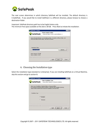 The next screen determines in which directory SafePeak will be installed. The default directory is
C:SafePeak. If you would like to install SafePeak in a different directory, please browse to choose a
destination folder.

Important: SafePeak directory path has to be English letters only.
The minimum free space available on the disk is 30 GB. Press Next to initiate the installation.




            6. Choosing the Installation type
Select the installation type (standard or enterprise). If you are installing SafePeak on a Virtual Machine,
skip this section and go to section 8.




            Copyright © 2007 – 2011 SAFEPEAK TECHNOLOGIES LTD. All rights reserved.
 