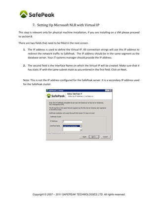 7. Setting Up Microsoft NLB with Virtual IP
This step is relevant only for physical machine installation, if you are installing on a VM please proceed
to section 8.

There are two fields that need to be filled in the next screen.

    1. The IP address is used to define the Virtual IP. All connection strings will use this IP address to
       redirect the network traffic to SafePeak. The IP address should be in the same segment as the
       database server. Your IT systems manager should provide the IP address.

    2. The second field is the Interface Name on which the Virtual IP will be created. Make sure that it
       has static IP with the same subnet mask as you entered in the first field. Click on Next.


    Note: This is not the IP address configured for the SafePeak server. It is a secondary IP address used
    for the SafePeak cluster.




            Copyright © 2007 – 2011 SAFEPEAK TECHNOLOGIES LTD. All rights reserved.
 
