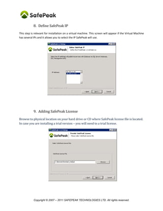 8. Define SafePeak IP
This step is relevant for installation on a virtual machine. This screen will appear if the Virtual Machine
has several IPs and it allows you to select the IP SafePeak will use.




            9. Adding SafePeak License

Browse to physical location on your hard drive or CD where SafePeak license file is located.
In case you are installing a trial version – you will need to a trial license.




            Copyright © 2007 – 2011 SAFEPEAK TECHNOLOGIES LTD. All rights reserved.
 