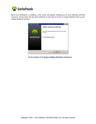 Copyright © SafePeak TECHNOLOGIES LTD. All rights reserved.
12. When the Installation Is Complete
When the installation is complete a new screen will appear enabling you to start SafePeak and add
instances. Simply check the box Start SafePeak UI and click on Finish to invoke SafePeak GUI to start
adding database instances.
Go to section 14 to begin adding database instances.
 