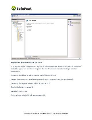 Copyright © SafePeak TECHNOLOGIES LTD. All rights reserved.
Repeat this operation for ‘DCFService’
2. .Net Framework registration – If you had .Net Framework 4.0 installed prior to SafePeak
installation, you will need to re-register the .Net Framework in order to Login into the
SafePeak UI
Open command line as administrator on SafePeak machine
Change directory to c:WindowsMicrosoft.NETFramework64[version folder]
Currently the highest version folder is ‘v4.0.30319’
Run the following command:
aspnet_iisreg.exe –iru
Perform login into SafePeak management UI
 