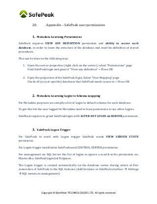 Copyright © SafePeak TECHNOLOGIES LTD. All rights reserved.
20. Appendix – SafePeak user permissions
1. Metadata Learning Permissions
SafePeak requires VIEW ANY DEFINITION permission and ability to access each
database, in order to learn the structure of the database and read the definition of stored
procedures.
This can be done in the following way:
1. Open the server properties (right click on the server), select “Permissions” page
Find SafePeak login and grant it “View any definition” + Press OK
2. Open the properties of the SafePeak login, Select “User Mapping” page
Check all (or just specific) databases that SafePeak needs access to + Press OK
2. Metadata Learning Login to Schema mapping
For Metadata purposes we compile a list of Login to default schema for each database.
To get this list the user logged for Metadata need to have permission to see other Logins.
SafePeak requires to grant SafePeak login with ALTER ANY LOGIN on SERVER permission.
3. SafePeak Logon Trigger
For SafePeak to work with Logon trigger SafePeak needs VIEW SERVER STATE
permission.
For Logon trigger installation SafePeak need CONTROL SERVER permission.
For management on SQL Server the list of logins to ignore a read & write permission on:
Master.dbo. SafePeakLoginListToIgnore.
The Logon trigger is created automatically on the database server during action of first
connection of SafePeak to the SQL Instance (Add Instance in SafePeak interface  Settings
 SQL instances management).
 