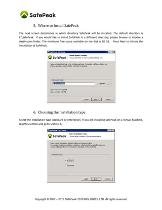 Copyright © SafePeak TECHNOLOGIES LTD. All rights reserved.
5. Where to Install SafePeak
The next screen determines in which directory SafePeak will be installed. The default directory is
C:SafePeak. If you would like to install SafePeak in a different directory, please browse to choose a
destination folder. The minimum free space available on the disk is 30 GB. Press Next to initiate the
installation of SafePeak.
6. Choosing the Installation type
Select the installation type (standard or cluster). If you are installing SafePeak on a Virtual Machine, skip
this section and go to section 8.
 