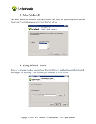 Copyright © SafePeak TECHNOLOGIES LTD. All rights reserved.
8. Define SafePeak IP
This step is relevant for installation on a virtual machine. This screen will appear if the Server / VM has
several IPs and it allows you to select the IP SafePeak will use.
9. Adding SafePeak License
Browse to physical location on your hard drive where SafePeak license file is located.
In case you are installing a trial version: you can skip this step a 14 days trial license will be automatically
installed.
 