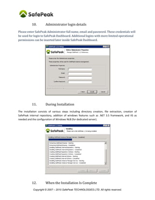 Copyright © SafePeak TECHNOLOGIES LTD. All rights reserved.
10. Administrator login details
Please enter SafePeak Administrator full name, email and password. These credentials will
be used for login to SafePeak Dashboard. Additional logins with more limited operational
permissions can be inserted later inside SafePeak Dashboard.
11. During Installation
The installation consists of various steps including directory creation, file extraction, creation of
SafePeak internal repository, addition of windows features such as .NET 3.5 framework, and IIS as
needed and the configuration of Windows NLB (for dedicated server).
 