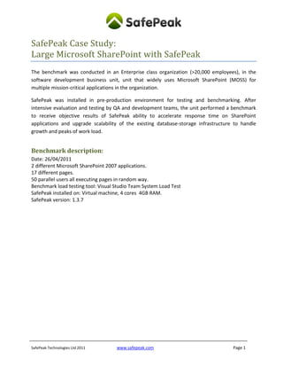SafePeak Case Study:
Large Microsoft SharePoint with SafePeak
The benchmark was conducted in an Enterprise class organization (>20,000 employees), in the
software development business unit, unit that widely uses Microsoft SharePoint (MOSS) for
multiple mission-critical applications in the organization.

SafePeak was installed in pre-production environment for testing and benchmarking. After
intensive evaluation and testing by QA and development teams, the unit performed a benchmark
to receive objective results of SafePeak ability to accelerate response time on SharePoint
applications and upgrade scalability of the existing database-storage infrastructure to handle
growth and peaks of work load.


Benchmark description:
Date: 26/04/2011
2 different Microsoft SharePoint 2007 applications.
17 different pages.
50 parallel users all executing pages in random way.
Benchmark load testing tool: Visual Studio Team System Load Test
SafePeak installed on: Virtual machine, 4 cores 4GB RAM.
SafePeak version: 1.3.7




SafePeak Technologies Ltd 2011      www.safepeak.com                                Page 1
 